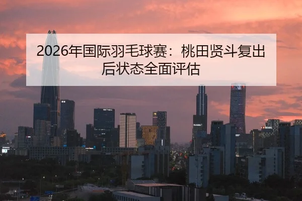 2026年国际羽毛球赛：桃田贤斗复出后状态全面评估