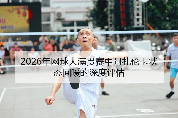2026年网球大满贯赛中阿扎伦卡状态回暖的深度评估