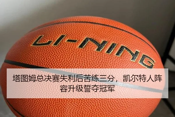 塔图姆总决赛失利后苦练三分，凯尔特人阵容升级誓夺冠军