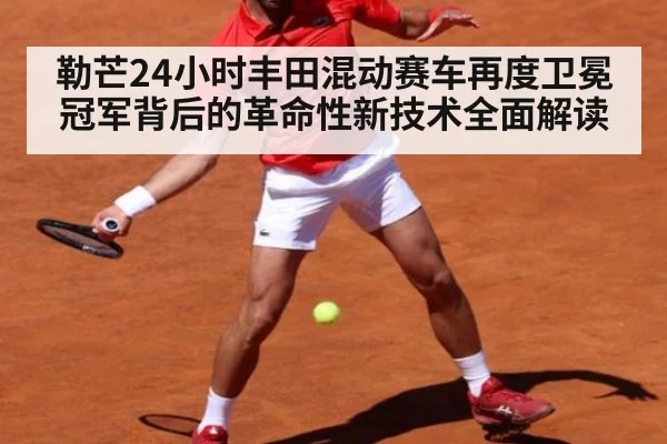 勒芒24小时丰田混动赛车再度卫冕冠军背后的革命性新技术全面解读